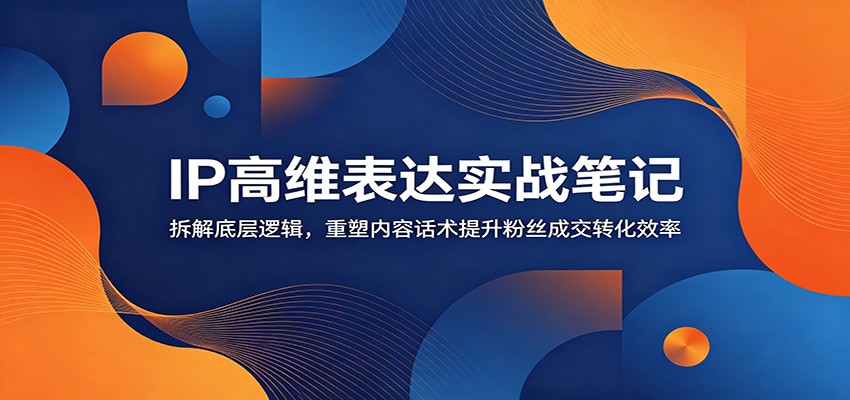 IP高维表达实战笔记：拆解底层逻辑，重塑内容话术提升粉丝成交转化效率-卿云社