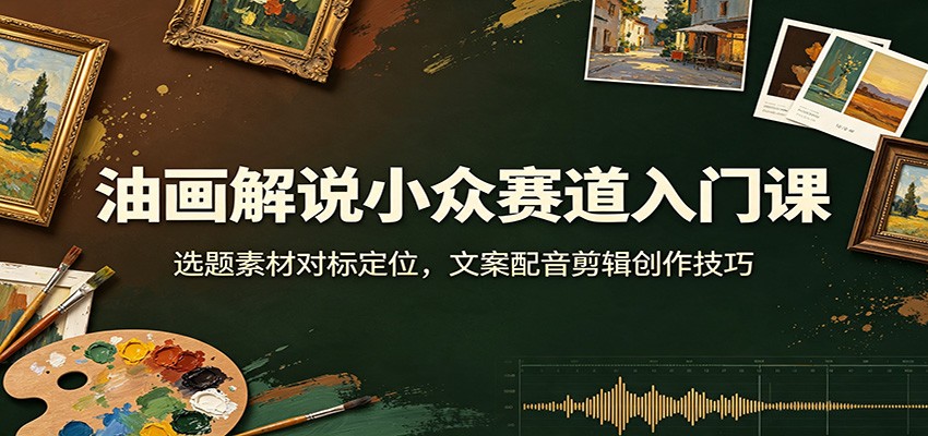油画解说小众赛道入门课：选题素材对标定位，文案配音剪辑创作技巧-卿云社