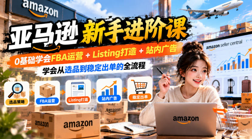 亚马逊新手进阶课,0基础学会FBA运营+Listing打造+站内广告,学会从选品到稳定出单的全流程-卿云社