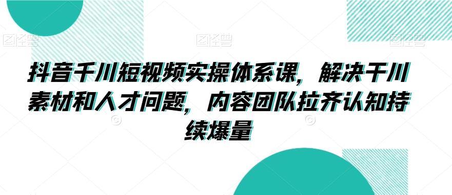 抖音千川短视频实操体系课，解决干川素材和人才问题，内容团队拉齐认知持续爆量-卿云社
