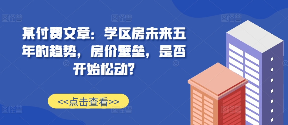 某付费文章：学区房未来五年的趋势，房价壁垒，是否开始松动?-卿云社