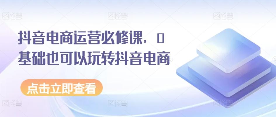 抖音电商运营必修课，0基础也可以玩转抖音电商-卿云社