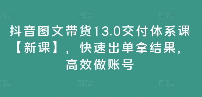 抖音图文带货13.0交付体系课【新课】，快速出单拿结果，高效做账号-卿云社