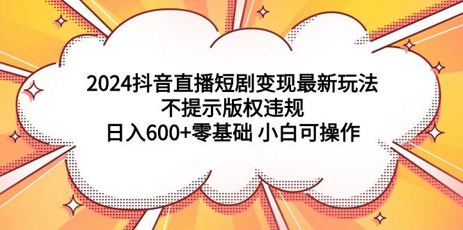 (9305期)2024抖音直播短剧变现最新玩法，不提示版权违规 日入600+零基础 小白可操作-卿云社