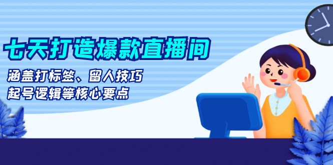 七天打造爆款直播间：涵盖打标签、留人技巧、起号逻辑等核心要点-卿云社