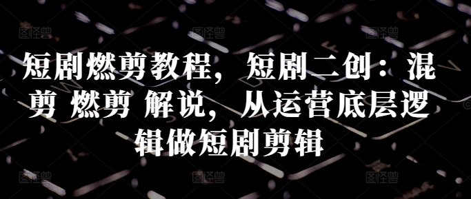 短剧燃剪教程，短剧二创：混剪 燃剪 解说，从运营底层逻辑做短剧剪辑-卿云社