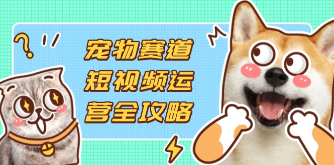 宠物赛道短视频运营全攻略，选品拍摄剪辑实操，实现流量到收益转化-卿云社