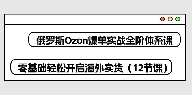 俄罗斯 Ozon-爆单实战全阶体系课，零基础轻松开启海外卖货(12节课-卿云社