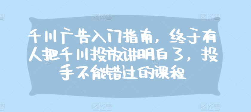 千川广告入门指南，终于有人把千川投放讲明白了，投手不能错过的课程-卿云社