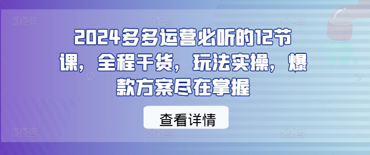 2024多多运营必听的12节课，全程干货，玩法实操，爆款方案尽在掌握-卿云社