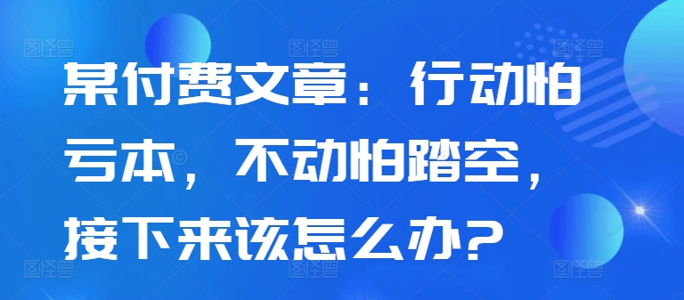 某付费文章：行动怕亏本，不动怕踏空，接下来该怎么办?-卿云社