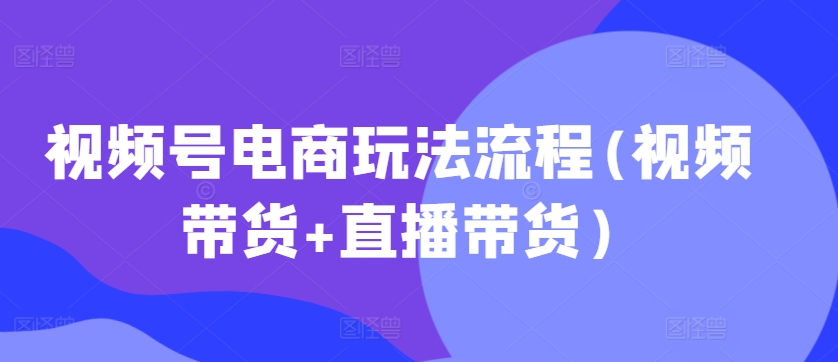 视频号电商玩法流程，视频带货+直播带货【更新2025年1月】-卿云社