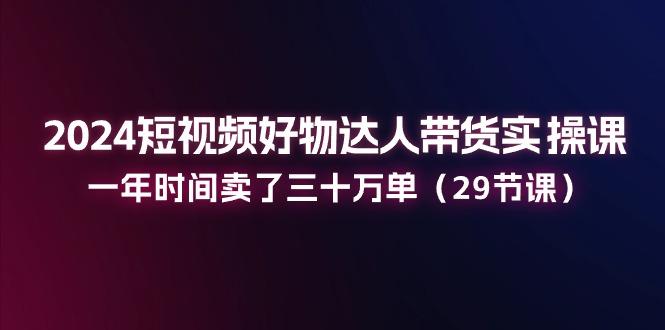 2024短视频好物达人带货实操课：一年时间卖了三十万单(29节课-卿云社