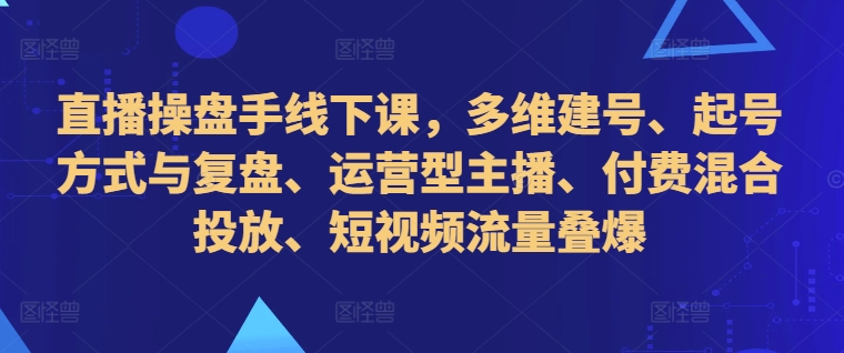 直播操盘手线下课，多维建号、起号方式与复盘、运营型主播、付费混合投放、短视频流量叠爆-卿云社
