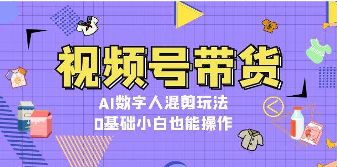 视频号带货，AI数字人混剪玩法，0基础小白也能操作-卿云社