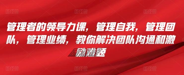 管理者的领导力课，​管理自我，管理团队，管理业绩，​教你解决团队沟通和激励难题-卿云社