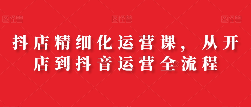 抖店精细化运营课，从开店到抖音运营全流程-卿云社