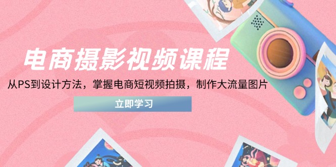 电商摄影视频课程，从PS到设计方法，掌握电商短视频拍摄，制作大流量图片-卿云社