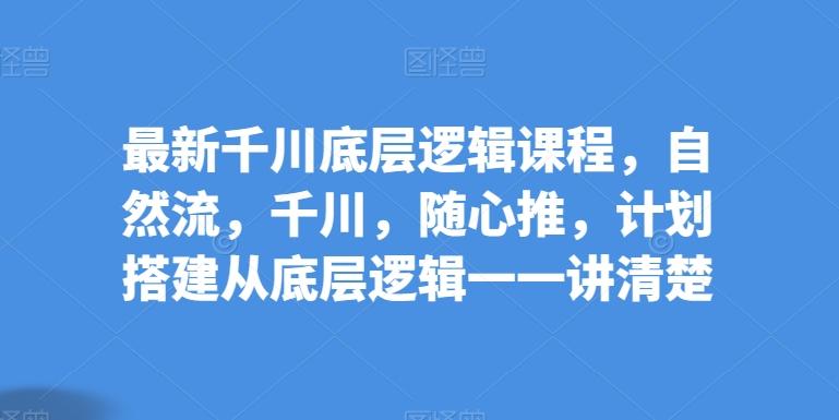 最新千川底层逻辑课程，自然流，千川，随心推，计划搭建从底层逻辑一一讲清楚-卿云社