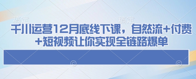 千川运营12月底线下课，自然流+付费+短视频让你实现全链路爆单-卿云社