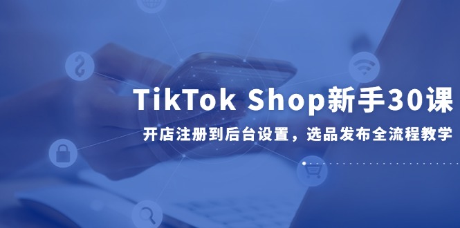 TikTok Shop新手30课，开店注册到后台设置，选品发布全流程教学-卿云社