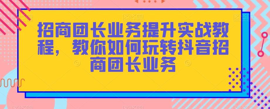 招商团长业务提升实战教程，教你如何玩转抖音招商团长业务-卿云社