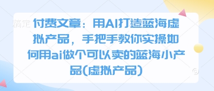 付费文章：用AI打造蓝海虚拟产品，手把手教你实操如何用ai做个可以卖的蓝海小产品(虚拟产品)-卿云社
