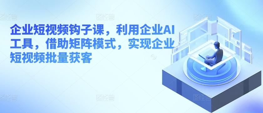 企业短视频钩子课，利用企业AI工具，借助矩阵模式，实现企业短视频批量获客-卿云社