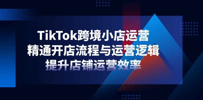TikTok跨境小店运营，精通开店流程与运营逻辑，提升店铺运营效率-卿云社