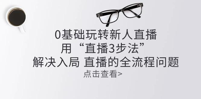 零基础玩转新人直播：用“直播3步法”解决入局 直播全流程问题-卿云社