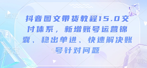抖音图文带货教程15.0交付体系，新增账号运营锦囊、稳出单进、快速解决账号针对问题-卿云社
