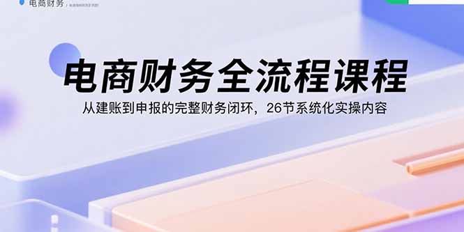 电商财务全流程课程：从建账到申报的完整财务闭环，26节系统化实操内容-卿云社
