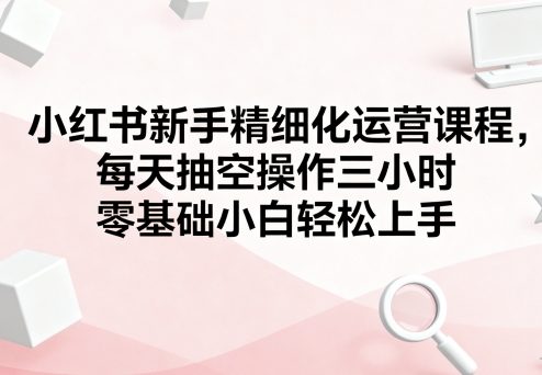 小红书新手精细化运营课程，每天抽空操作三小时，零基础小白轻松上手-卿云社