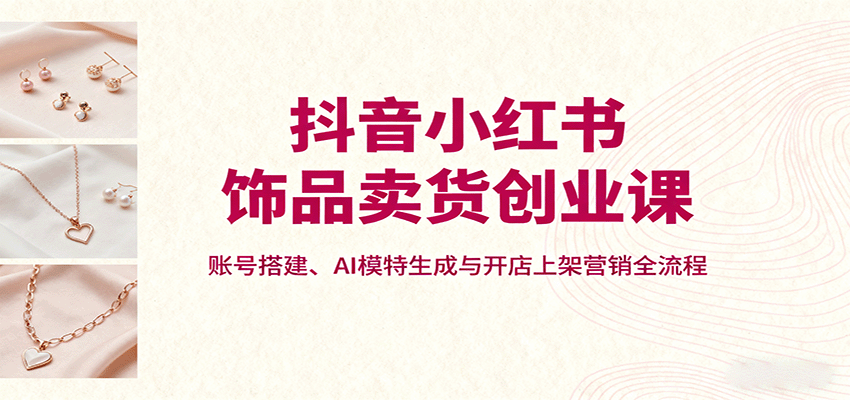 抖音小红书饰品卖货创业课，账号搭建、AI模特生成与开店上架营销全流程-卿云社