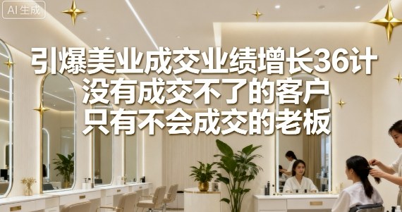 引爆美业成交业绩增长36计，没有成交不了的客户，只有不会成交的老板-卿云社