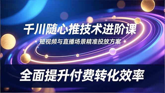 千川随心推技术进阶课，短视频与直播场景精准投放方案，全面提升付费转化效率-卿云社