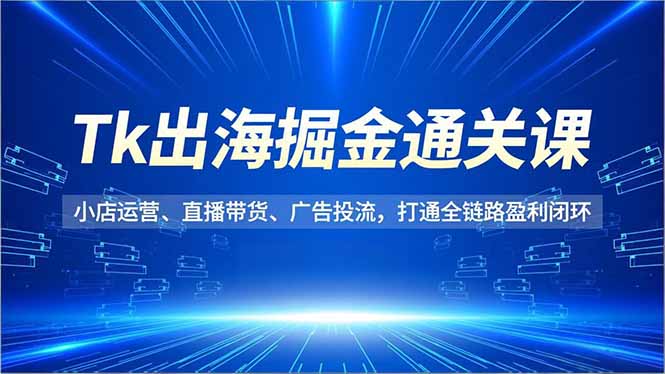 Tk出海掘金通关课，小店运营、直播带货、广告投流，打通全链路盈利闭环-卿云社