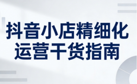 抖音小店精细化运营干货指南新版，助力商家系统提升店铺运营能力(更新)-卿云社