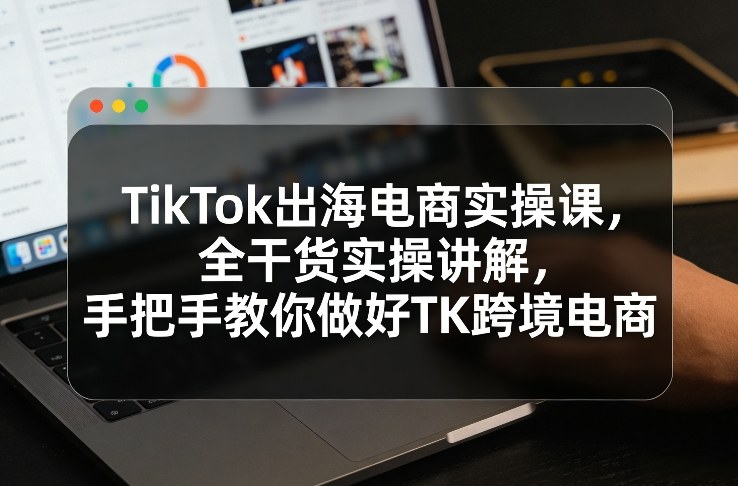 TikTok出海电商实操课，全干货实操讲解，手把手教你做好TK跨境电商-卿云社