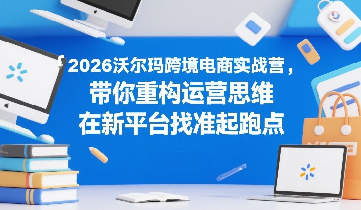2026沃尔玛跨境电商实战营，带你重构运营思维，在新平台找准起跑点-卿云社