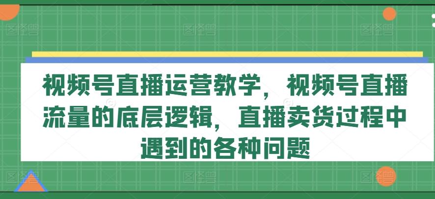 视频号直播运营教学，视频号直播流量的底层逻辑，直播卖货过程中遇到的各种问题-卿云社