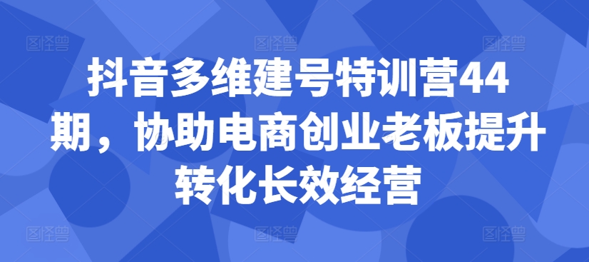 抖音多维建号特训营44期，协助电商创业老板提升转化长效经营-卿云社
