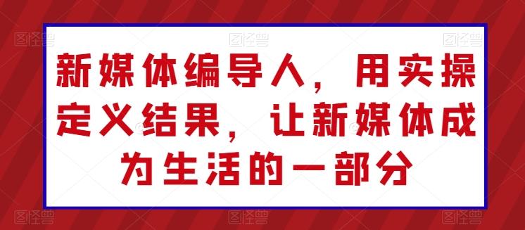 新媒体编导人，用实操定义结果，让新媒体成为生活的一部分-卿云社