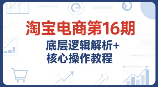 淘宝电商第16期，底层逻辑解析+核心操作教程，运营、推广提升能力的必学课程+配套资料-卿云社