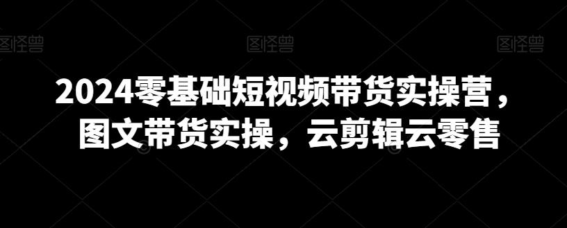 2024零基础短视频带货实操营，图文带货实操，云剪辑云零售-卿云社