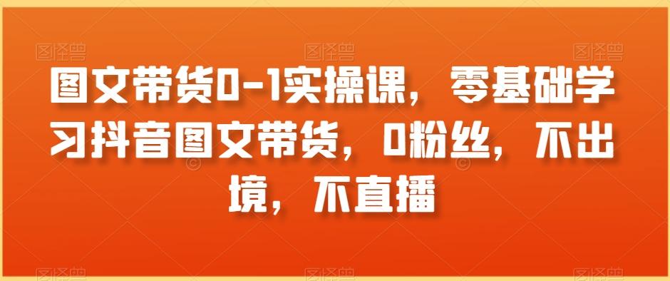 图文带货0-1实操课，零基础学习抖音图文带货，0粉丝，不出境，不直播-卿云社