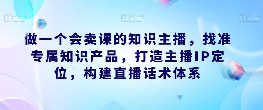 做一个会卖课的知识主播，找准专属知识产品，打造主播IP定位，构建直播话术体系-卿云社