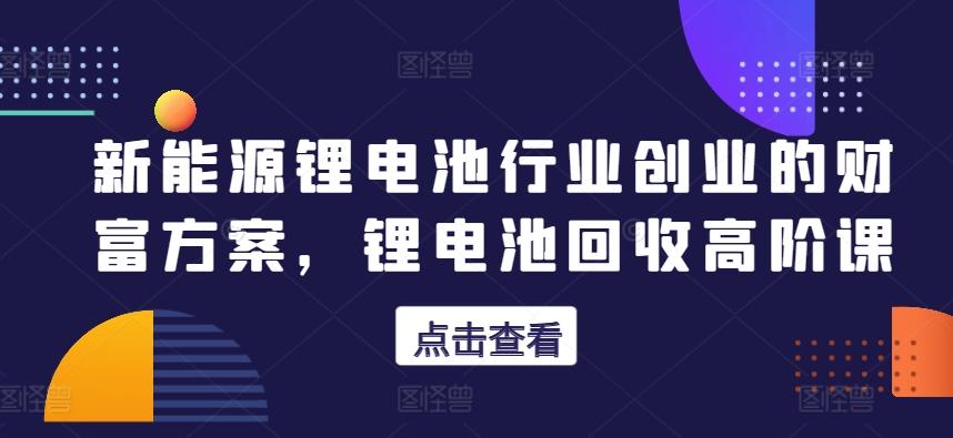 新能源锂电池行业创业的财富方案，锂电池回收高阶课-卿云社