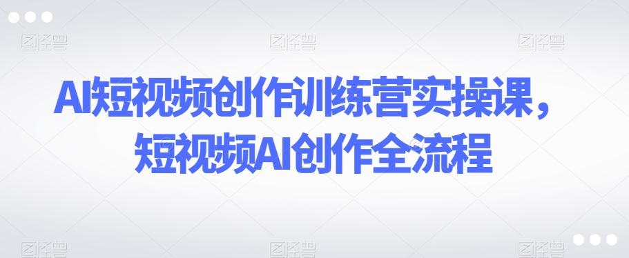 AI短视频创作训练营实操课，短视频AI创作全流程-卿云社