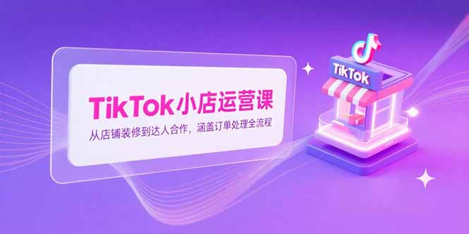 TikTok小店运营课，从店铺装修到达人合作，涵盖订单处理全流程-卿云社